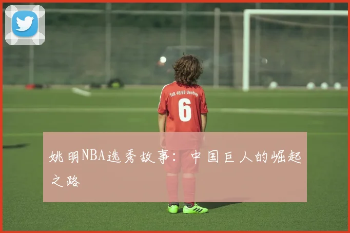 姚明NBA选秀故事:中国巨人的崛起之路