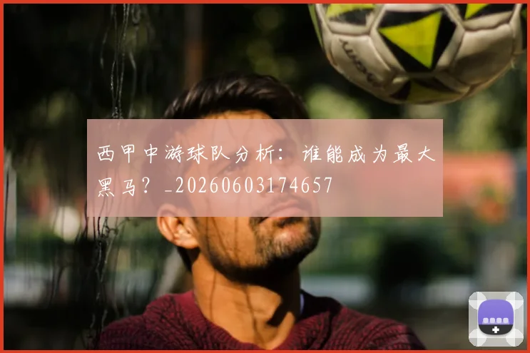 西甲中游球队分析：谁能成为最大黑马？_20260603174657