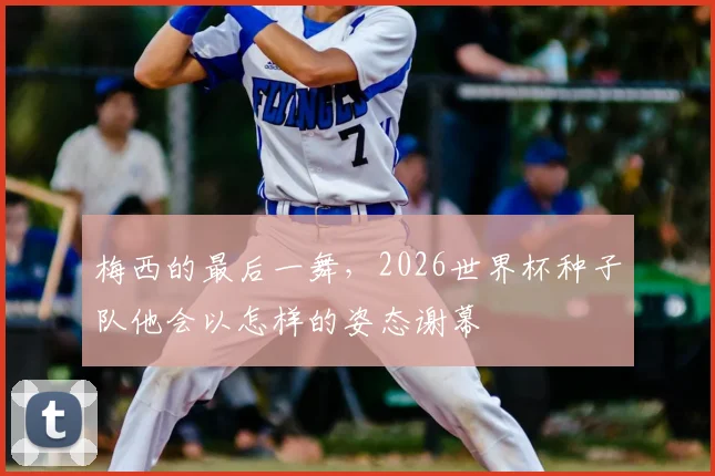 梅西的最后一舞，2026世界杯种子队他会以怎样的姿态谢幕