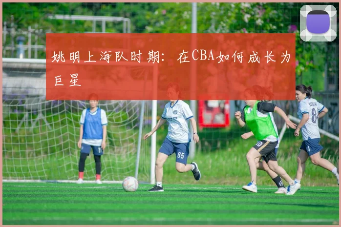 姚明上海队时期：在CBA如何成长为巨星
