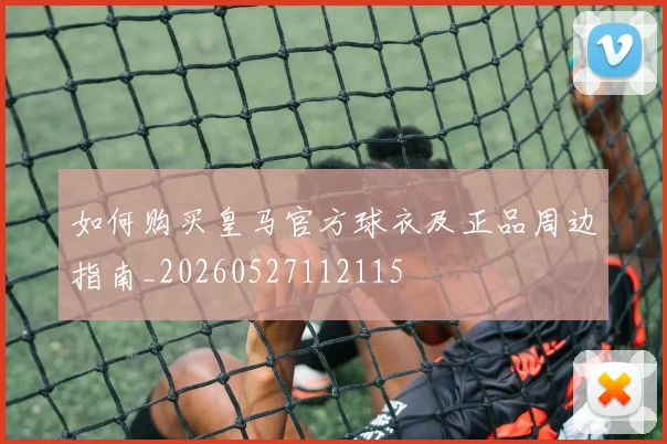 如何购买皇马官方球衣及正品周边指南_20260527112115