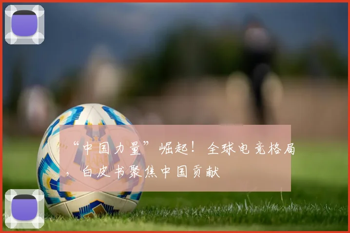 “中国力量”崛起!全球电竞格局,白皮书聚焦中国贡献