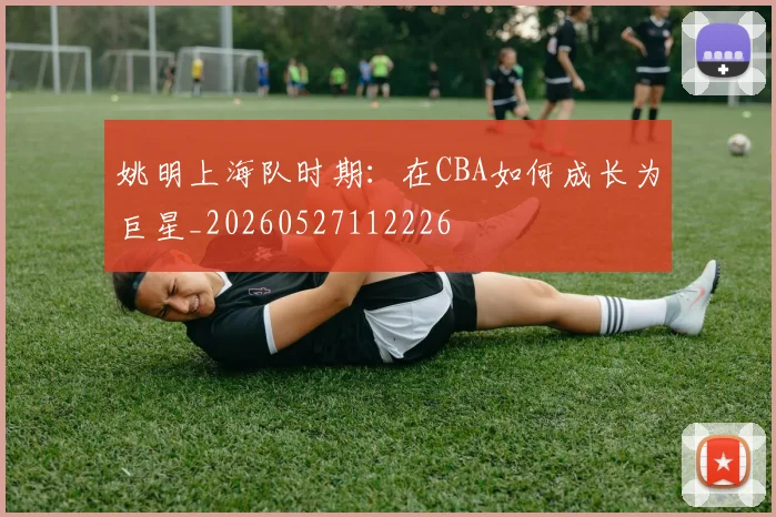 姚明上海队时期：在CBA如何成长为巨星_20260527112226