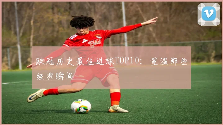 欧冠历史最佳进球TOP10:重温那些经典瞬间