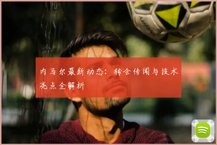 内马尔最新动态:转会传闻与技术亮点全解析