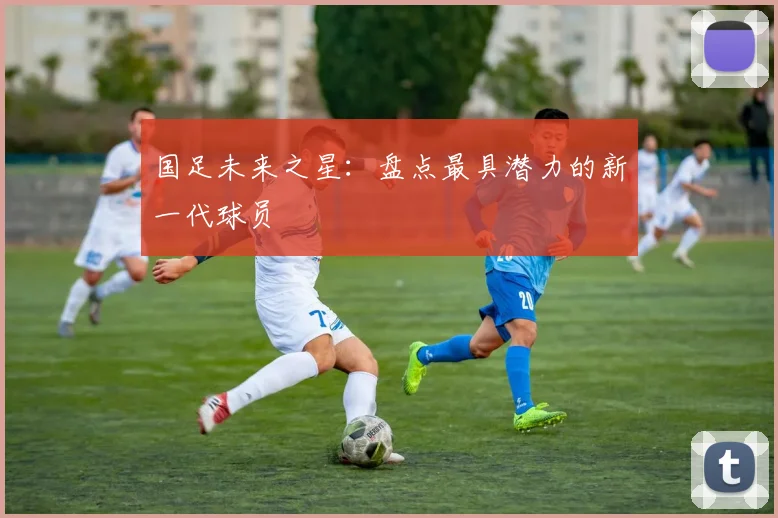 国足未来之星:盘点最具潜力的新一代球员