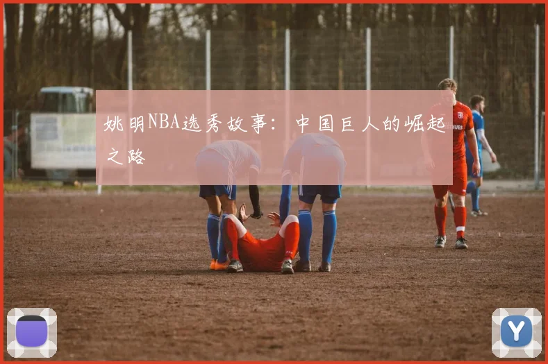 姚明NBA选秀故事：中国巨人的崛起之路