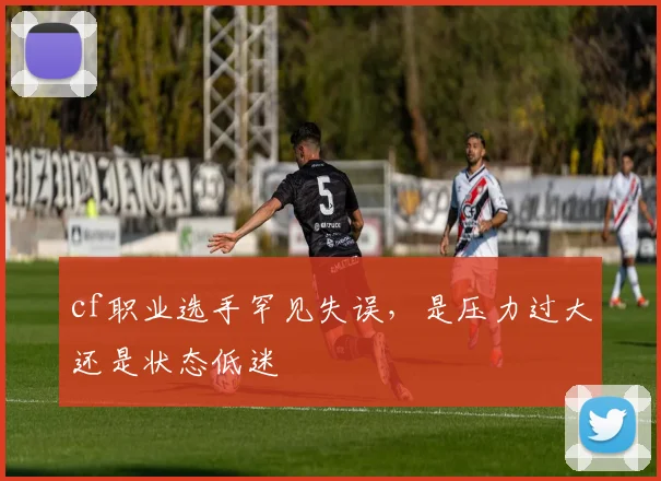 cf职业选手罕见失误，是压力过大还是状态低迷