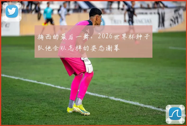 梅西的最后一舞，2026世界杯种子队他会以怎样的姿态谢幕